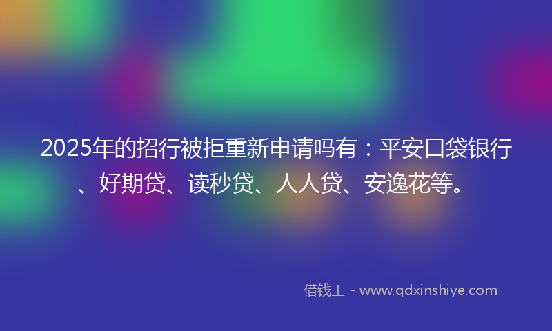 2025年的招行被拒重新申请吗有：平安口袋银行、好期贷、读秒贷、人人贷、安逸花等。