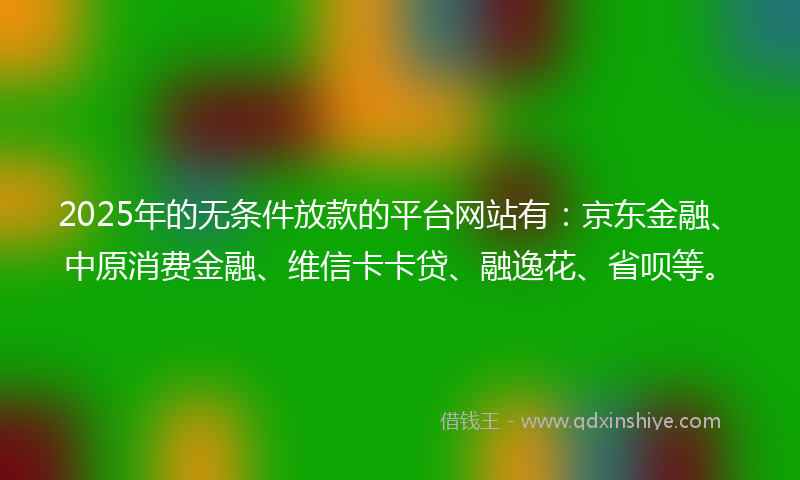 2025年的无条件放款的平台网站有：京东金融、中原消费金融、维信卡卡贷、融逸花、省呗等。