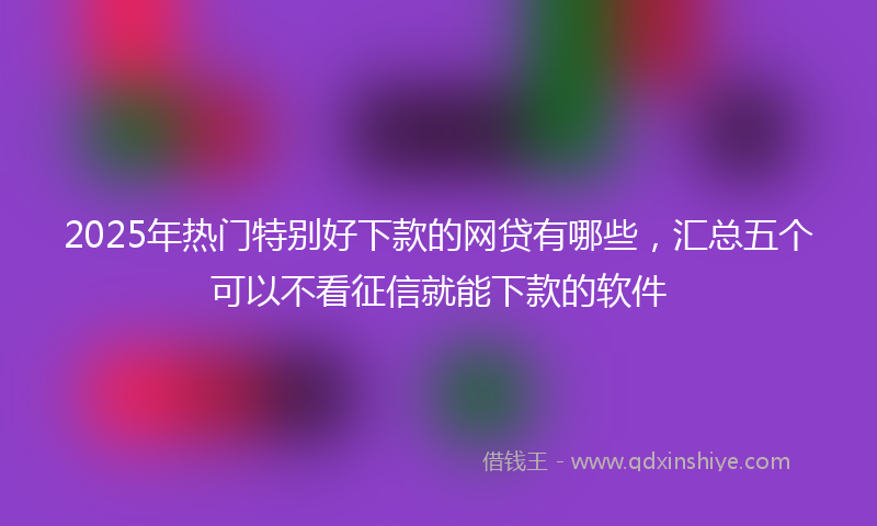2025年热门特别好下款的网贷有哪些，汇总五个可以不看征信就能下款的软件