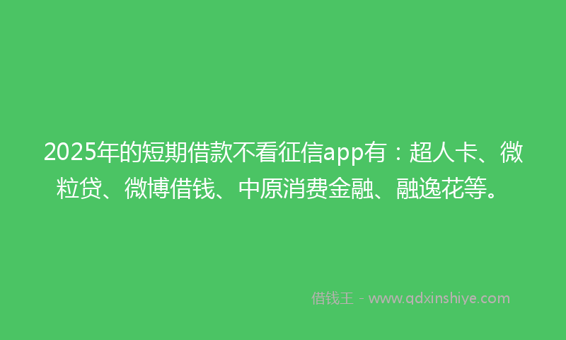 2025年的短期借款不看征信app有：超人卡、微粒贷、微博借钱、中原消费金融、融逸花等。