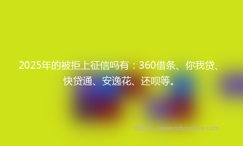 2025年的被拒上征信吗有：360借条、你我贷、快贷通、安逸花、还呗等。