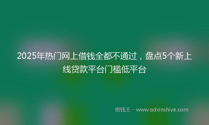 2025年热门网上借钱全都不通过，盘点5个新上线贷款平台门槛低平台