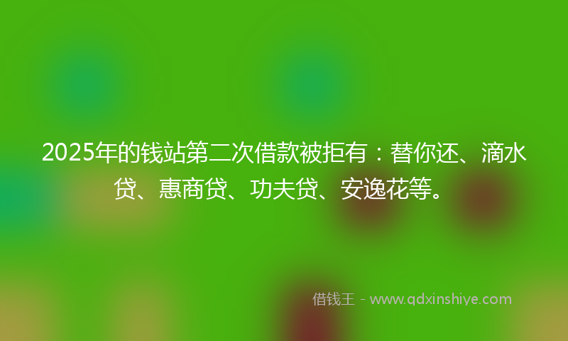 2025年的钱站第二次借款被拒有：替你还、滴水贷、惠商贷、功夫贷、安逸花等。