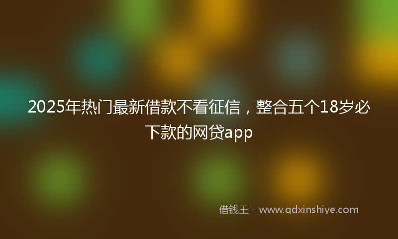 2025年热门最新借款不看征信，整合五个18岁必下款的网贷app