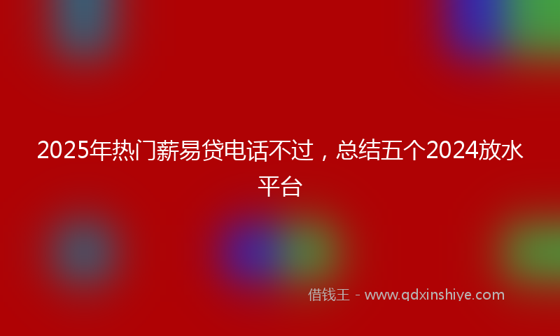 2025年热门薪易贷电话不过，总结五个2024放水平台