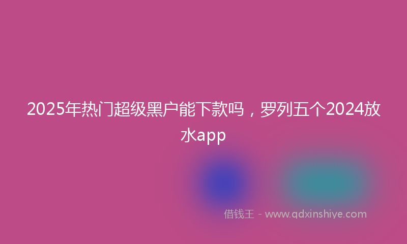 2025年热门超级黑户能下款吗，罗列五个2024放水app