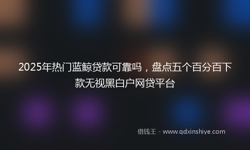 2025年热门蓝鲸贷款可靠吗，盘点五个百分百下款无视黑白户网贷平台