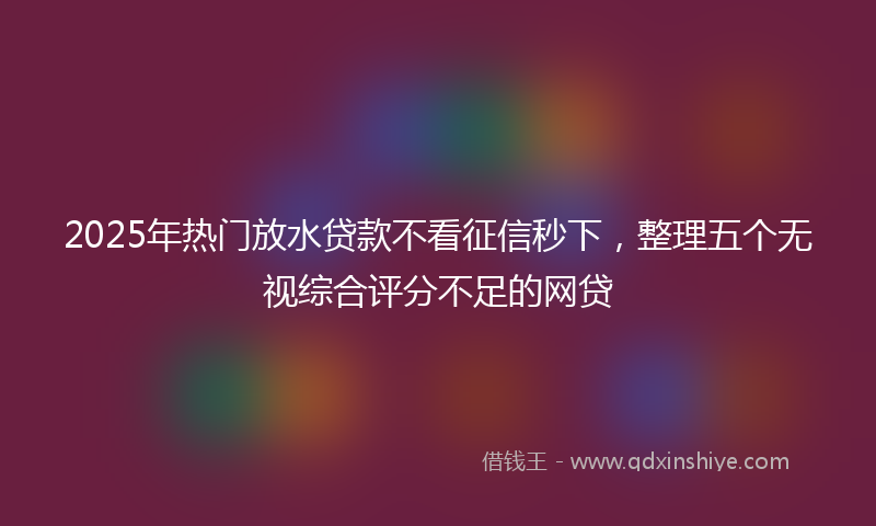 2025年热门放水贷款不看征信秒下，整理五个无视综合评分不足的网贷