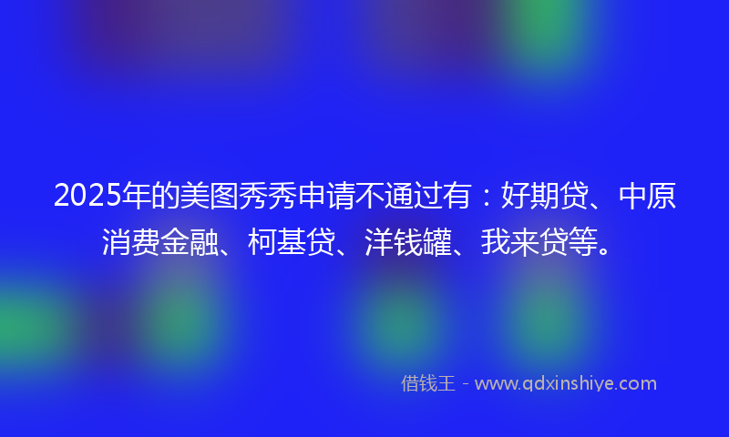 2025年的美图秀秀申请不通过有：好期贷、中原消费金融、柯基贷、洋钱罐、我来贷等。