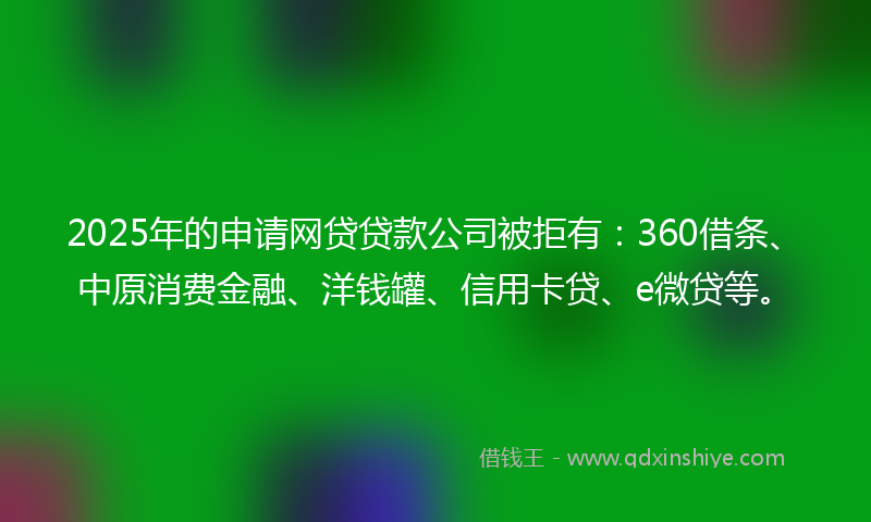 2025年的申请网贷贷款公司被拒有：360借条、中原消费金融、洋钱罐、信用卡贷、e微贷等。