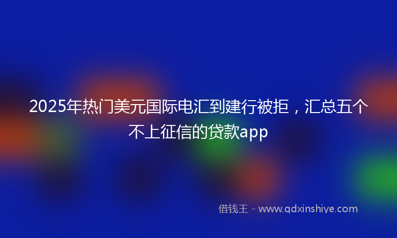 2025年热门美元国际电汇到建行被拒，汇总五个不上征信的贷款app