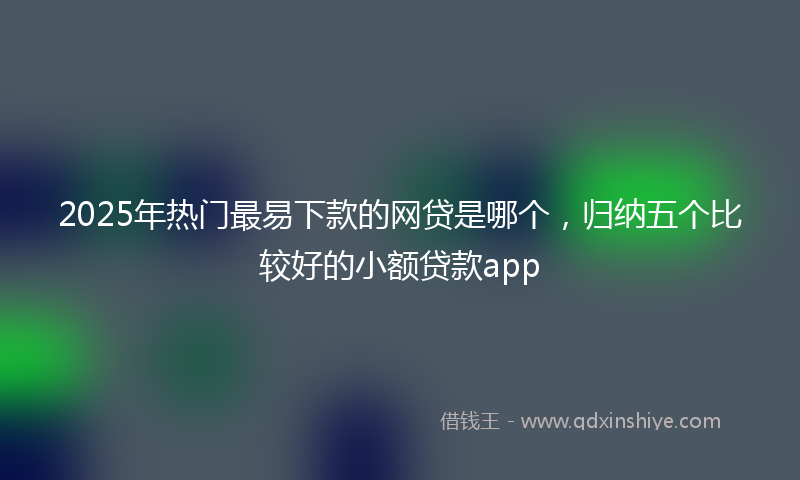 2025年热门最易下款的网贷是哪个，归纳五个比较好的小额贷款app