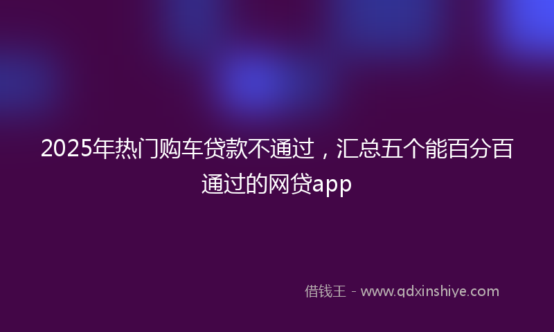 2025年热门购车贷款不通过，汇总五个能百分百通过的网贷app