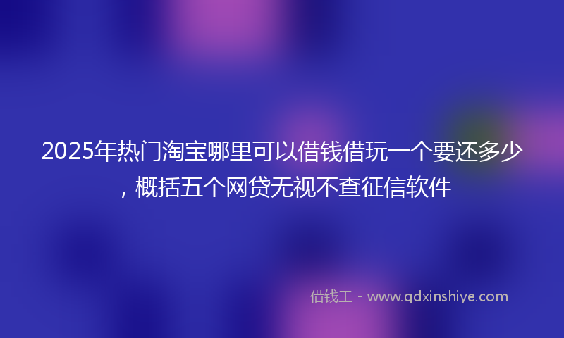 2025年热门淘宝哪里可以借钱借玩一个要还多少，概括五个网贷无视不查征信软件