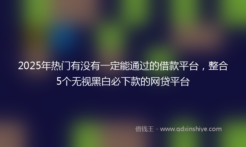 2025年热门有没有一定能通过的借款平台，整合5个无视黑白必下款的网贷平台
