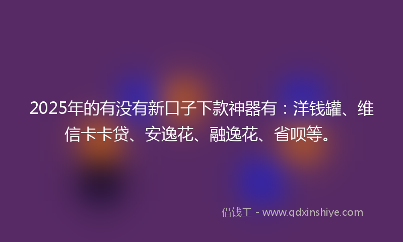 2025年的有没有新口子下款神器有：洋钱罐、维信卡卡贷、安逸花、融逸花、省呗等。