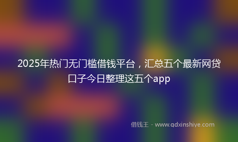 2025年热门无门槛借钱平台，汇总五个最新网贷口子今日整理这五个app
