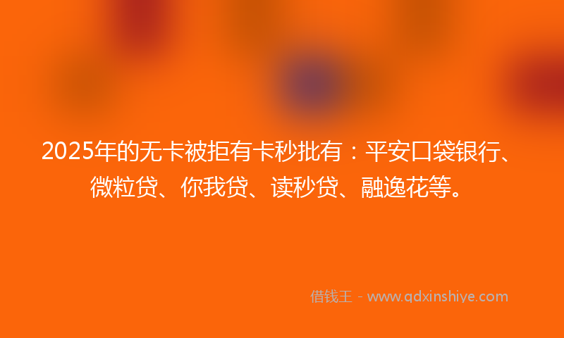 2025年的无卡被拒有卡秒批有：平安口袋银行、微粒贷、你我贷、读秒贷、融逸花等。