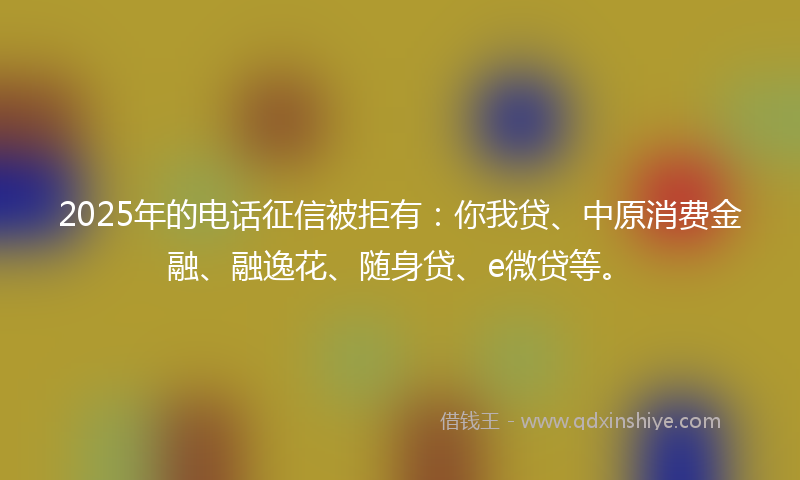 2025年的电话征信被拒有：你我贷、中原消费金融、融逸花、随身贷、e微贷等。
