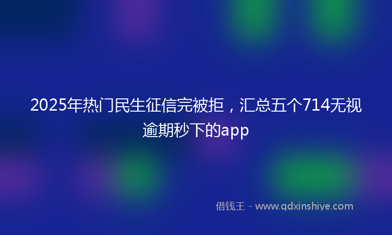 2025年热门民生征信完被拒，汇总五个714无视逾期秒下的app