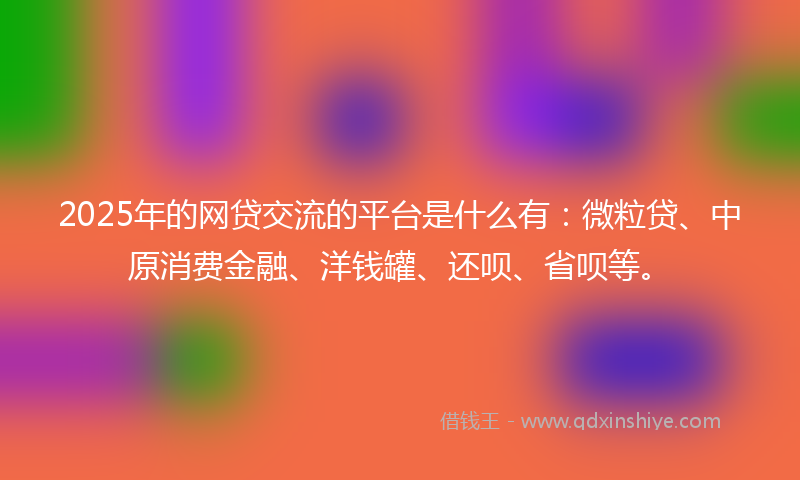 2025年的网贷交流的平台是什么有：微粒贷、中原消费金融、洋钱罐、还呗、省呗等。