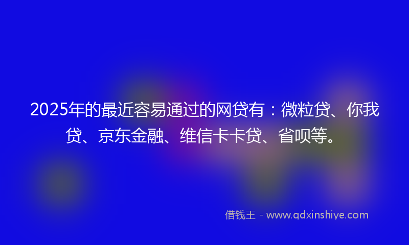 2025年的最近容易通过的网贷有：微粒贷、你我贷、京东金融、维信卡卡贷、省呗等。