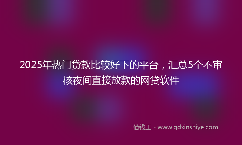 2025年热门贷款比较好下的平台，汇总5个不审核夜间直接放款的网贷软件