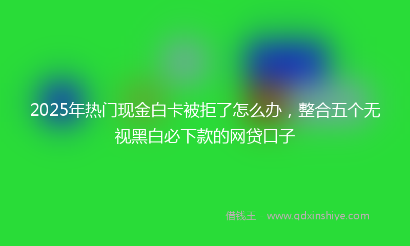 2025年热门现金白卡被拒了怎么办，整合五个无视黑白必下款的网贷口子