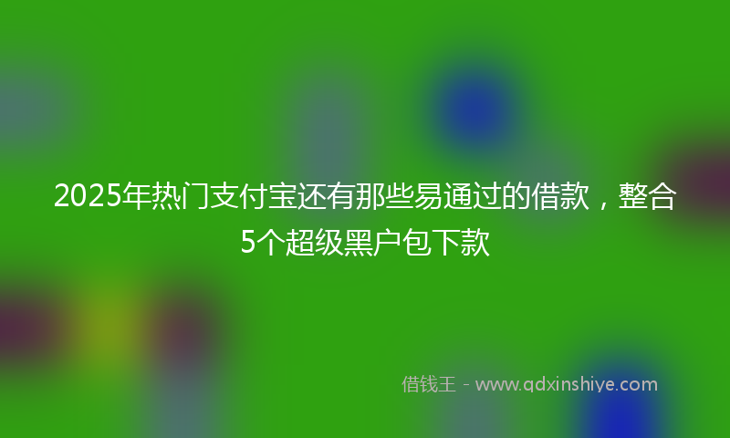 2025年热门支付宝还有那些易通过的借款，整合5个超级黑户包下款
