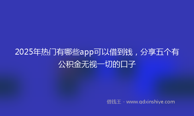 2025年热门有哪些app可以借到钱，分享五个有公积金无视一切的口子