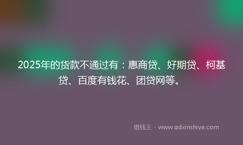 2025年的货款不通过有：惠商贷、好期贷、柯基贷、百度有钱花、团贷网等。