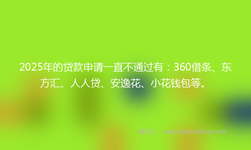 2025年的贷款申请一直不通过有：360借条、东方汇、人人贷、安逸花、小花钱包等。