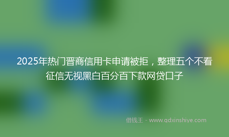 2025年热门晋商信用卡申请被拒，整理五个不看征信无视黑白百分百下款网贷口子