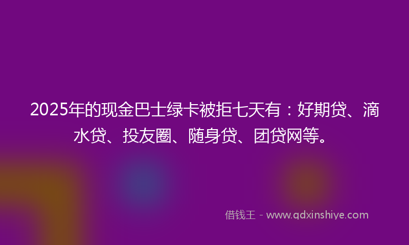 2025年的现金巴士绿卡被拒七天有：好期贷、滴水贷、投友圈、随身贷、团贷网等。