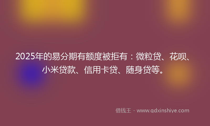 2025年的易分期有额度被拒有：微粒贷、花呗、小米贷款、信用卡贷、随身贷等。