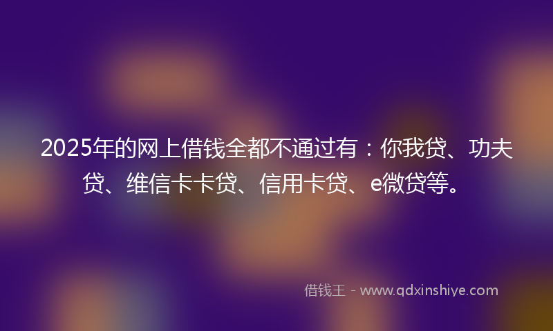 2025年的网上借钱全都不通过有：你我贷、功夫贷、维信卡卡贷、信用卡贷、e微贷等。
