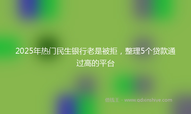 2025年热门民生银行老是被拒，整理5个贷款通过高的平台
