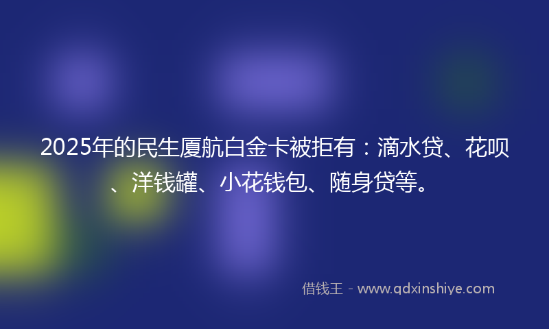 2025年的民生厦航白金卡被拒有：滴水贷、花呗、洋钱罐、小花钱包、随身贷等。