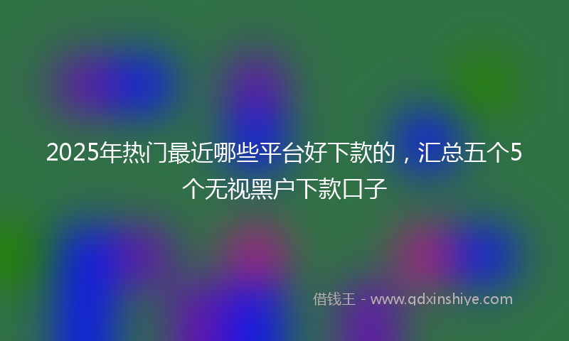2025年热门最近哪些平台好下款的，汇总五个5个无视黑户下款口子