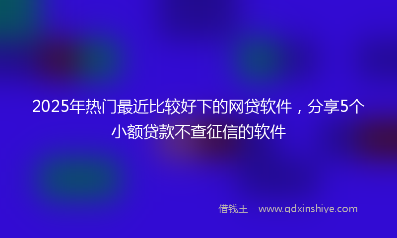 2025年热门最近比较好下的网贷软件，分享5个小额贷款不查征信的软件