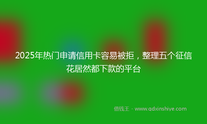 2025年热门申请信用卡容易被拒，整理五个征信花居然都下款的平台