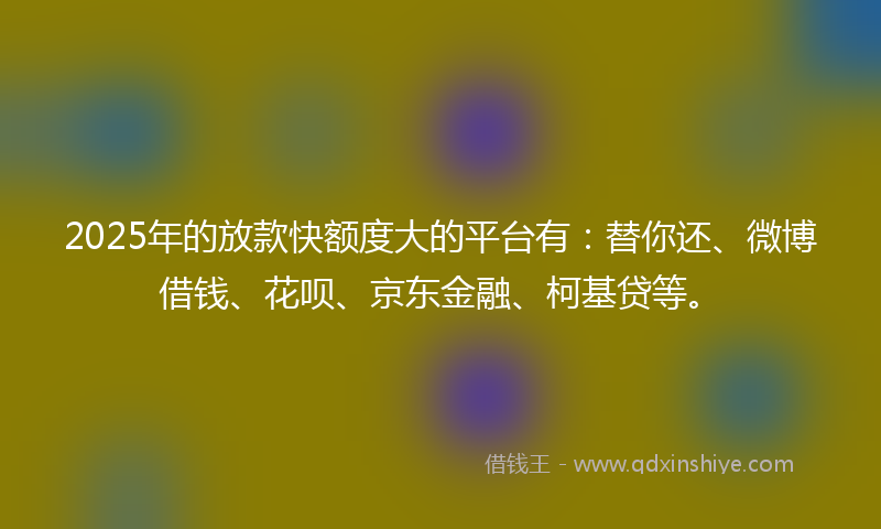 2025年的放款快额度大的平台有：替你还、微博借钱、花呗、京东金融、柯基贷等。