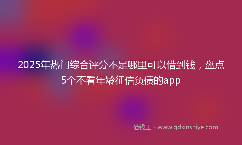 2025年热门综合评分不足哪里可以借到钱，盘点5个不看年龄征信负债的app