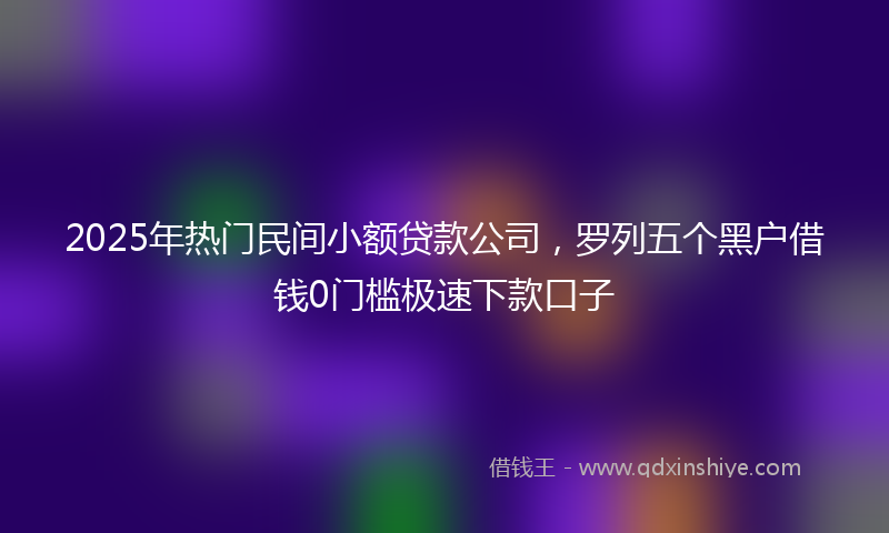 2025年热门民间小额贷款公司，罗列五个黑户借钱0门槛极速下款口子