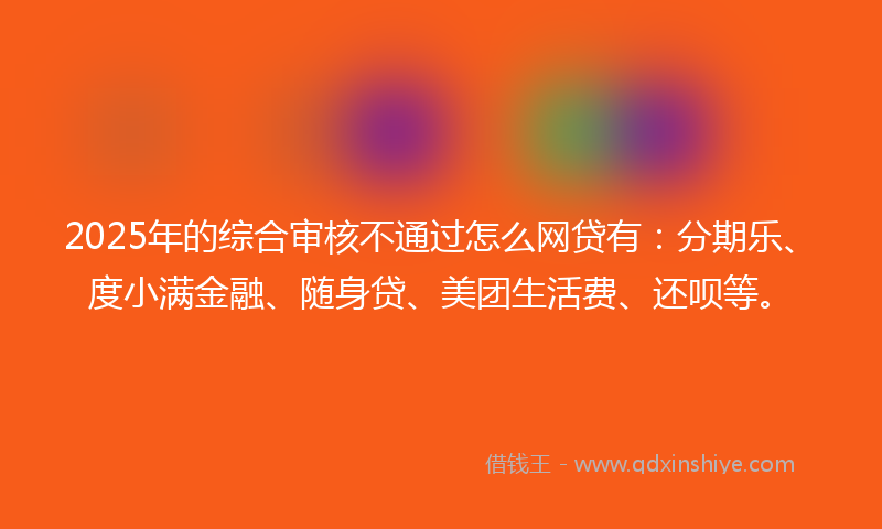 2025年的综合审核不通过怎么网贷有：分期乐、度小满金融、随身贷、美团生活费、还呗等。