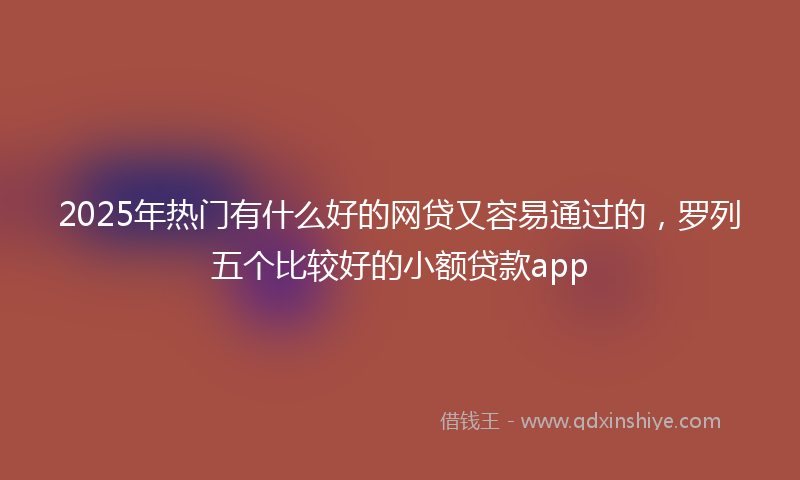2025年热门有什么好的网贷又容易通过的，罗列五个比较好的小额贷款app