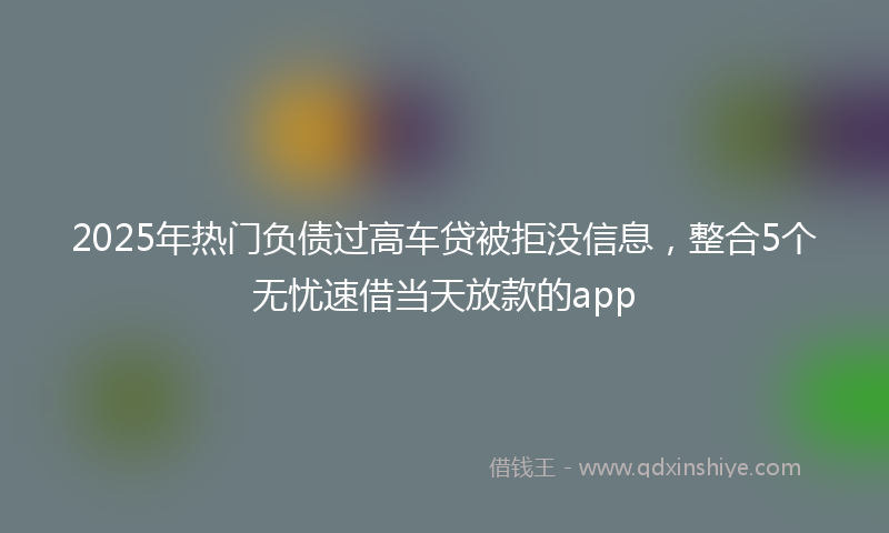 2025年热门负债过高车贷被拒没信息，整合5个无忧速借当天放款的app