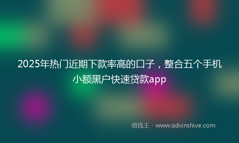 2025年热门近期下款率高的口子，整合五个手机小额黑户快速贷款app