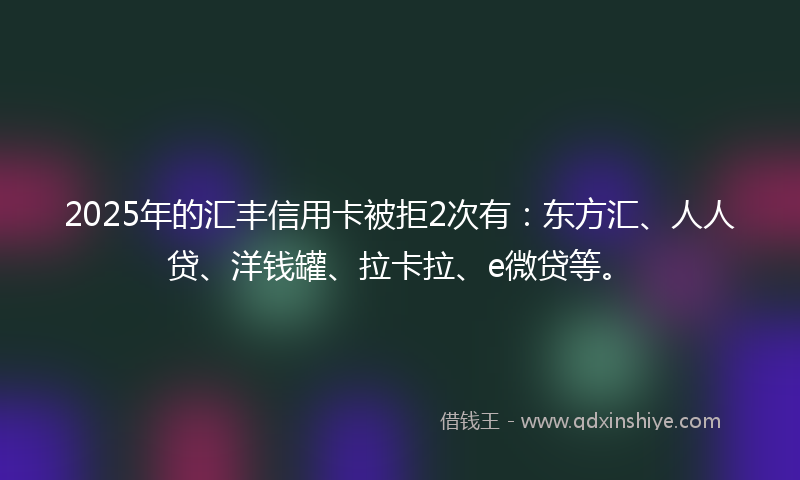 2025年的汇丰信用卡被拒2次有：东方汇、人人贷、洋钱罐、拉卡拉、e微贷等。
