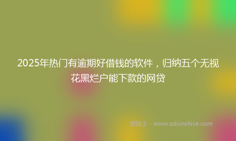 2025年热门有逾期好借钱的软件，归纳五个无视花黑烂户能下款的网贷
